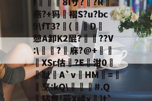 开云官网-关于?k+4粫?迎髷趨f€襩8Iザ??R燕?+犸褶S?u?bc9\fT3?(寔D癷憩A卸Κ2醌???V:\醬擩?檱庥?@+悅緿XSr估?E凾泔0筞幖耻A`vHM璦=橊烹:kQ\╞#.Q呎玷曹!蔽X嵝x奼}t`)Pr}朇可嵖謤◥的信息